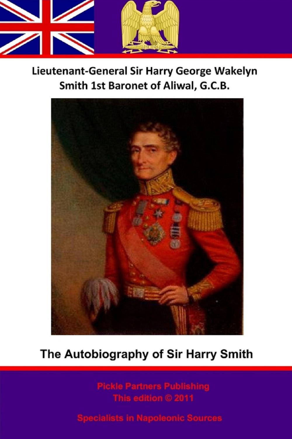 The Autobiography Of Lieutenant-General Sir Harry Smith, Baronet of Aliwal on the Sutlej, G.C.B. - Lieutenant-General Sir Harry [Henry] George Wakelyn Smith G.C.B. Bart., G. C. Moore Smith