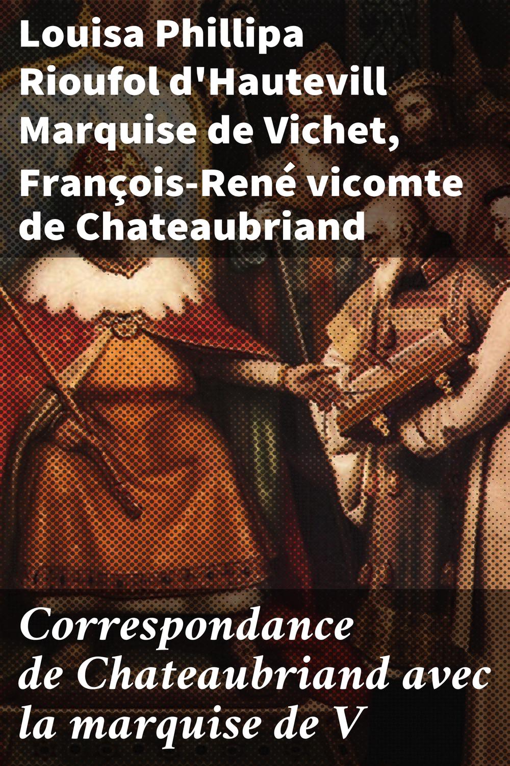 Correspondance de Chateaubriand avec la marquise de V - Louisa Phillipa Rioufol d'Hautevill, Marquise de Vichet, François-René, vicomte de Chateaubriand