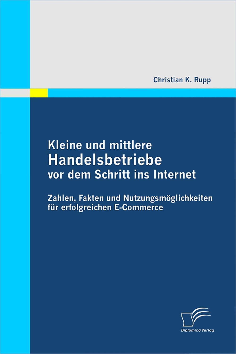 Kleine und mittlere Handelsbetriebe vor dem Schritt ins Internet: Zahlen, Fakten und Nutzungsmöglichkeiten für erfolgreichen E-Commerce - Christian K. Rupp