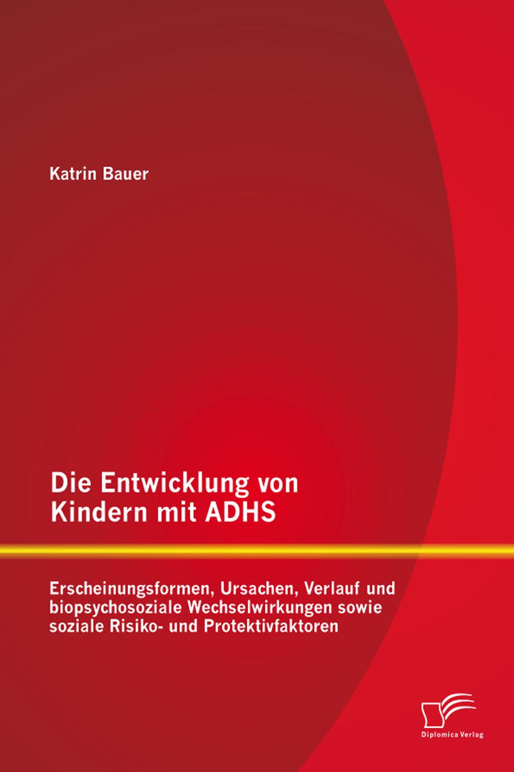 Die Entwicklung von Kindern mit ADHS: Erscheinungsformen, Ursachen, Verlauf und biopsychosoziale Wechselwirkungen sowie soziale Risiko- und Protektivfaktoren - Katrin Bauer
