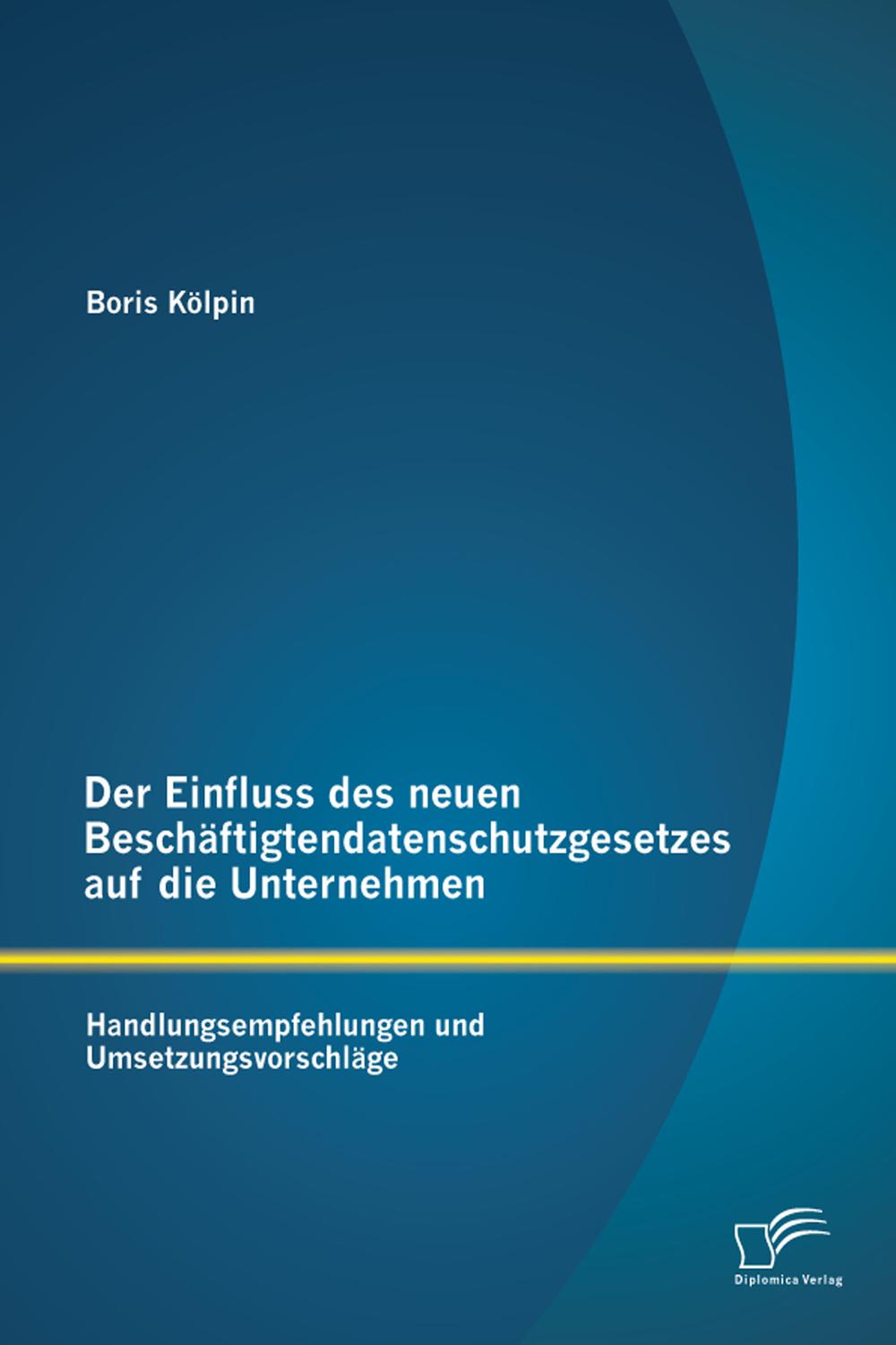 Der Einfluss des neuen Beschäftigtendatenschutzgesetzes auf die Unternehmen: Handlungsempfehlungen und Umsetzungsvorschläge - Boris Kölpin