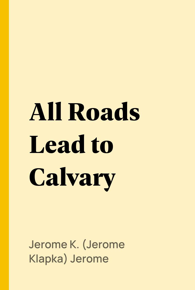 All Roads Lead to Calvary - Jerome K. (Jerome Klapka) Jerome,,