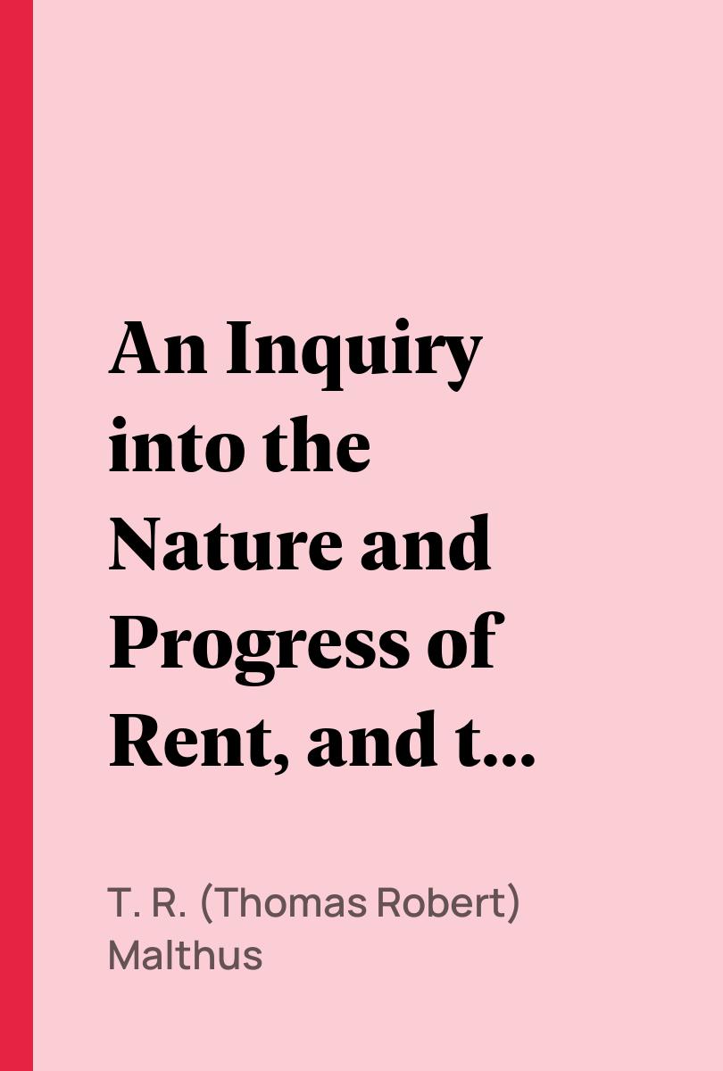 An Inquiry into the Nature and Progress of Rent, and the Principles by Which It is Regulated - T. R. (Thomas Robert) Malthus,,