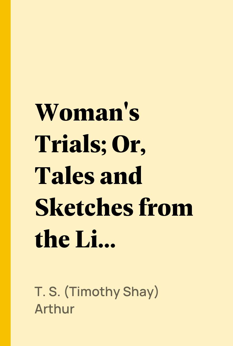 Woman's Trials; Or, Tales and Sketches from the Life around Us - T. S. (Timothy Shay) Arthur