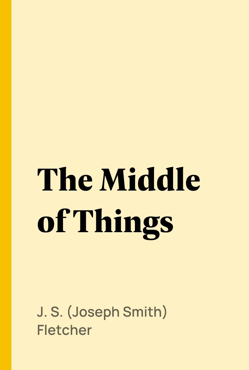 The Middle of Things - J. S. (Joseph Smith) Fletcher,,