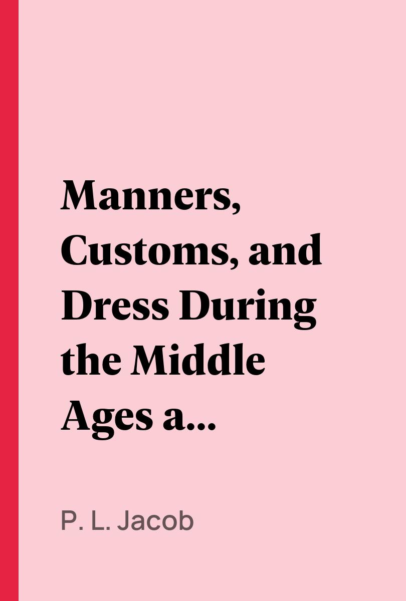 Manners, Customs, and Dress During the Middle Ages and During the Renaissance Period - P. L. Jacob,,