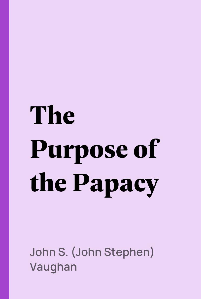 The Purpose of the Papacy - John S. (John Stephen) Vaughan,,