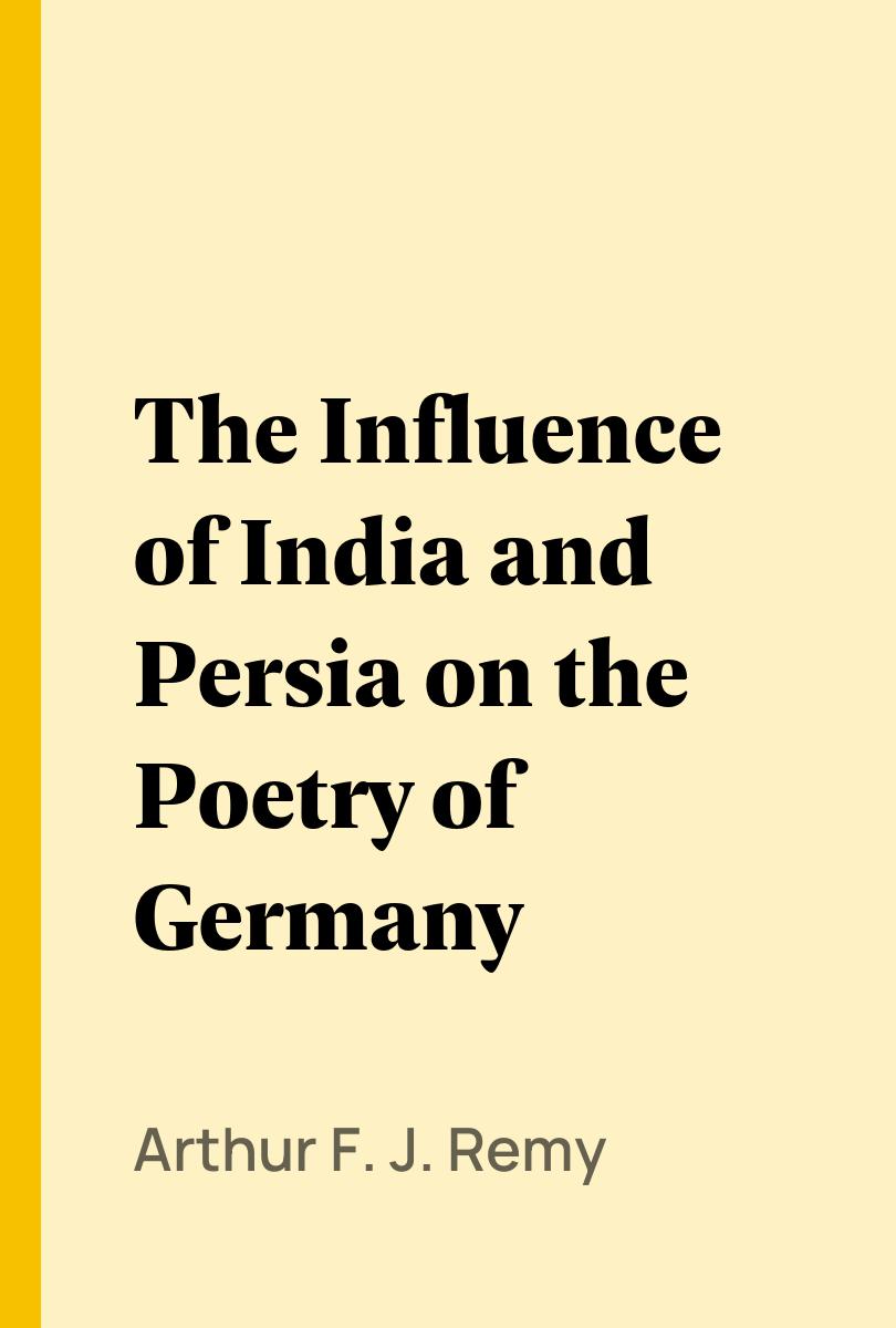 The Influence of India and Persia on the Poetry of Germany - Arthur F. J. Remy