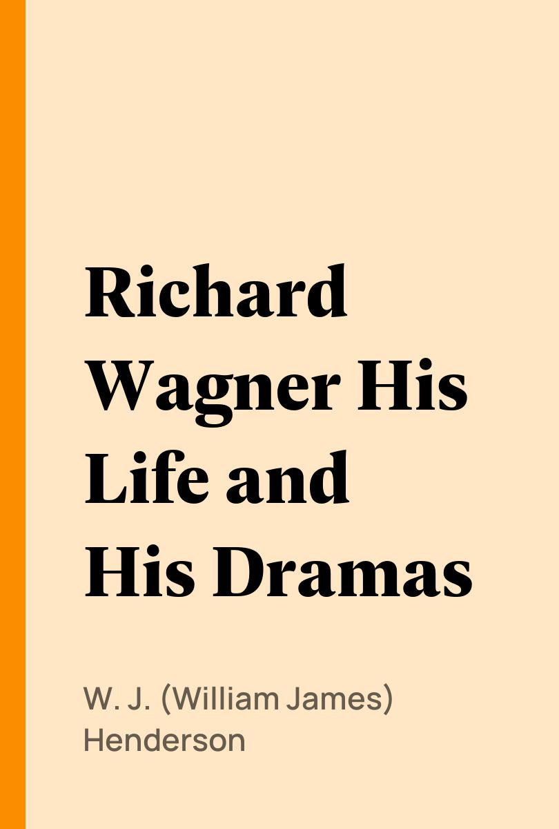 Richard Wagner His Life and His Dramas - W. J. (William James) Henderson