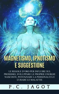 Magnetismo, Ipnotismo e Suggestione - Le regole d'oro per influire sul prossimo, sviluppare le proprie energie nascoste, potenziare la personalità e curare le malattie - Paul C. Jagot
